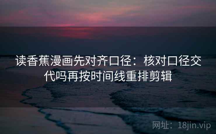 读香蕉漫画先对齐口径：核对口径交代吗再按时间线重排剪辑