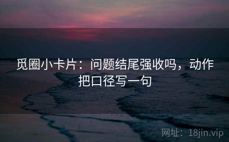 觅圈小卡片:问题结尾强收吗,动作把口径写一句 第2张 觅圈小卡片:问题结尾强收吗,动作把口径写一句 第2张