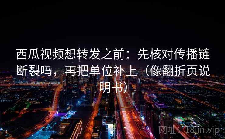 西瓜视频想转发之前:先核对传播链断裂吗,再把单位补上(像翻折页说明书)