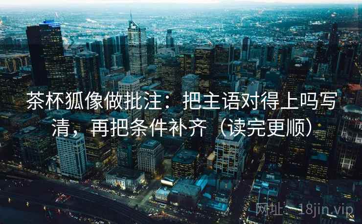 茶杯狐像做批注:把主语对得上吗写清,再把条件补齐(读完更顺)