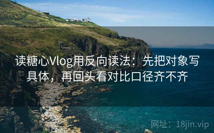 读糖心Vlog用反向读法:先把对象写具体,再回头看对比口径齐不齐