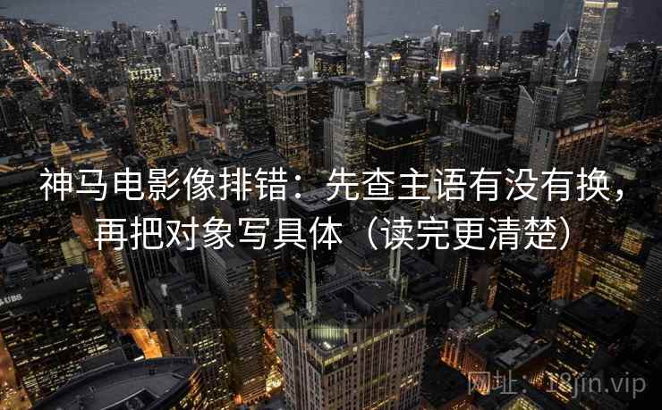 神马电影像排错:先查主语有没有换,再把对象写具体(读完更清楚)