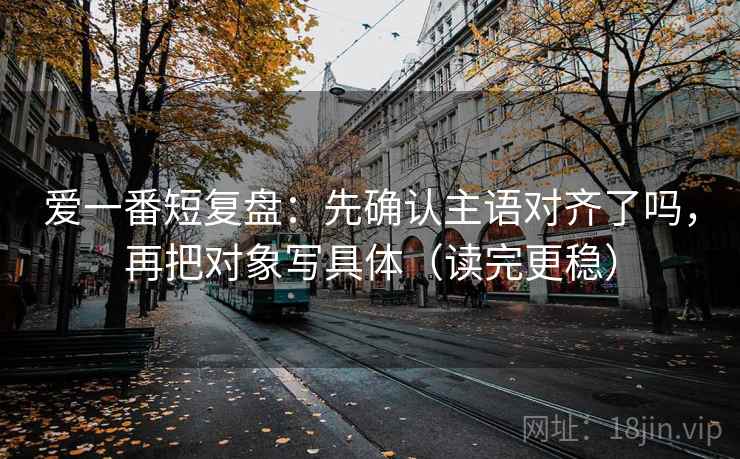 爱一番短复盘：先确认主语对齐了吗，再把对象写具体（读完更稳）