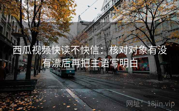 西瓜视频快读不快信：核对对象有没有漂后再把主语写明白  第2张