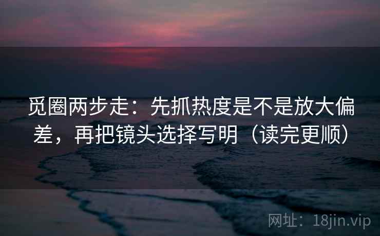 觅圈两步走：先抓热度是不是放大偏差，再把镜头选择写明（读完更顺）  第2张