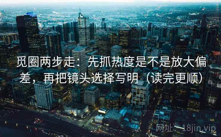 觅圈两步走：先抓热度是不是放大偏差，再把镜头选择写明（读完更顺）