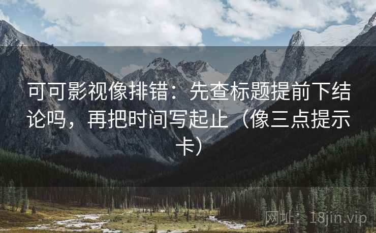 可可影视像排错：先查标题提前下结论吗，再把时间写起止（像三点提示卡）
