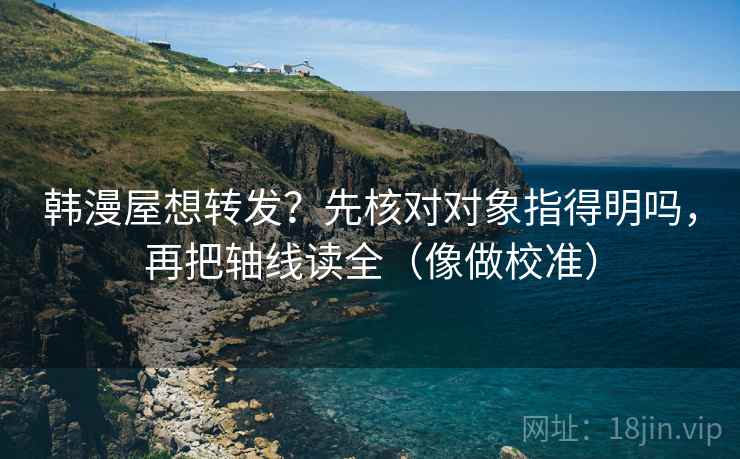 韩漫屋想转发？先核对对象指得明吗，再把轴线读全（像做校准）