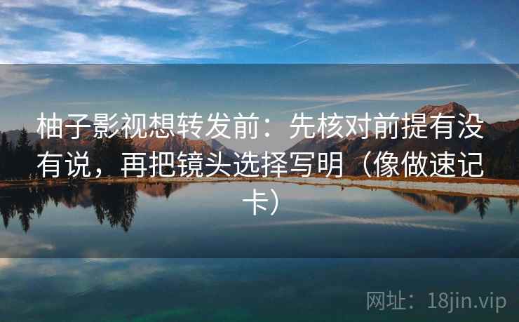 柚子影视想转发前：先核对前提有没有说，再把镜头选择写明（像做速记卡）  第2张