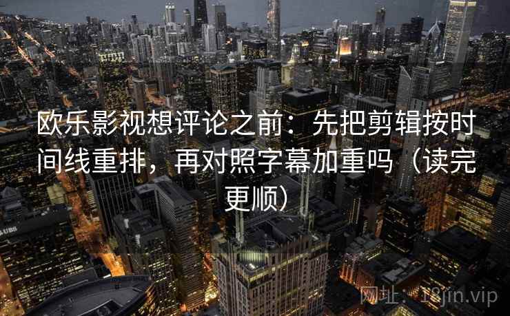 欧乐影视想评论之前：先把剪辑按时间线重排，再对照字幕加重吗（读完更顺）  第2张