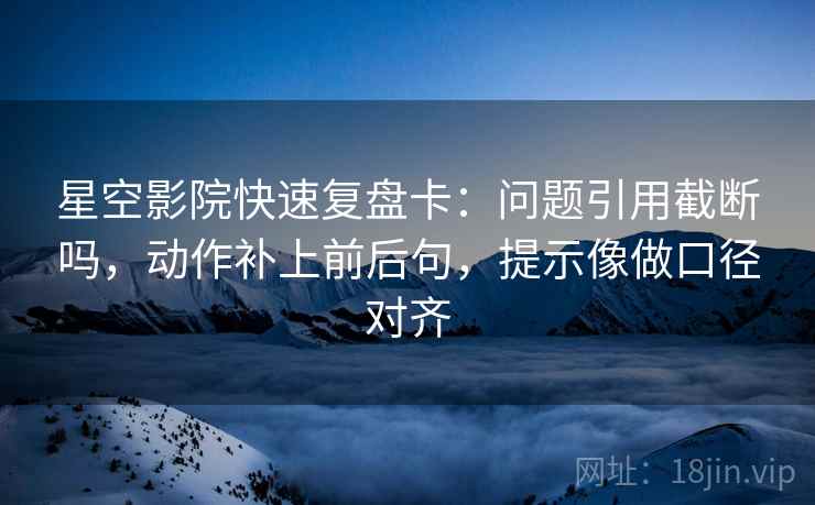星空影院快速复盘卡：问题引用截断吗，动作补上前后句，提示像做口径对齐