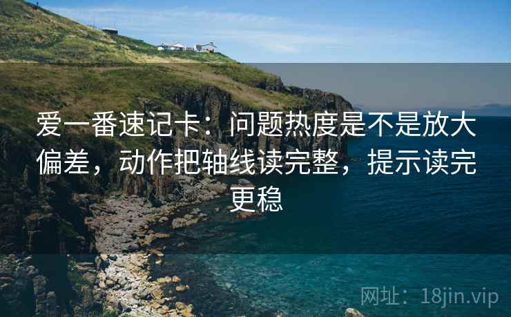 爱一番速记卡：问题热度是不是放大偏差，动作把轴线读完整，提示读完更稳