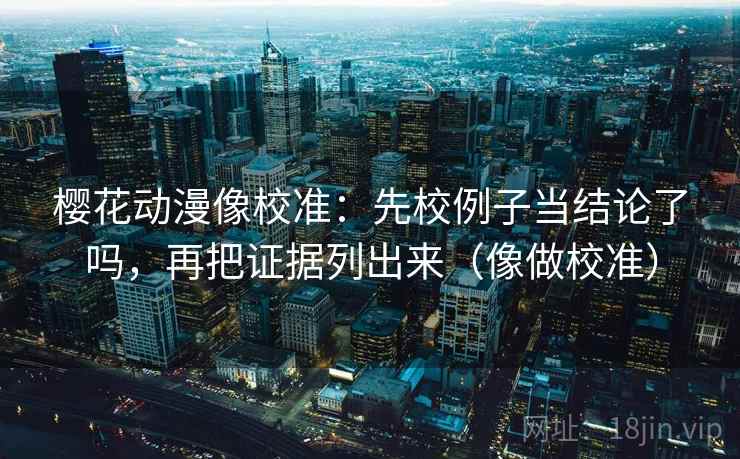 樱花动漫像校准：先校例子当结论了吗，再把证据列出来（像做校准）