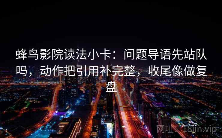 蜂鸟影院读法小卡：问题导语先站队吗，动作把引用补完整，收尾像做复盘