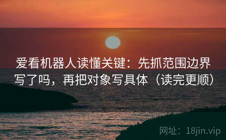 爱看机器人读懂关键：先抓范围边界写了吗，再把对象写具体（读完更顺）