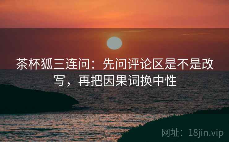 茶杯狐三连问：先问评论区是不是改写，再把因果词换中性  第2张