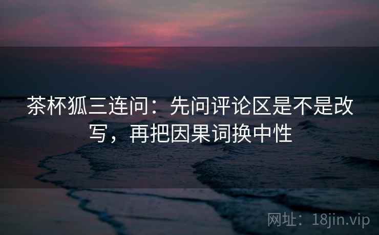 茶杯狐三连问：先问评论区是不是改写，再把因果词换中性