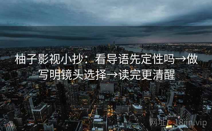 柚子影视小抄：看导语先定性吗→做写明镜头选择→读完更清醒